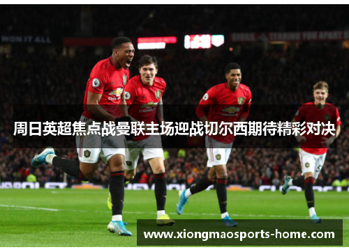 周日英超焦点战曼联主场迎战切尔西期待精彩对决